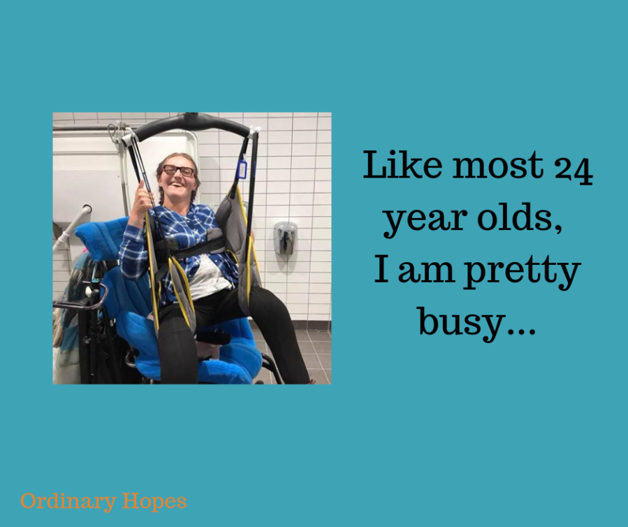 An adult woman being hoisted from her wheelchair in a bathroom. She has plaited hair and a huge smile. Text says "Like most 24 year olds, I am pretty busy..."